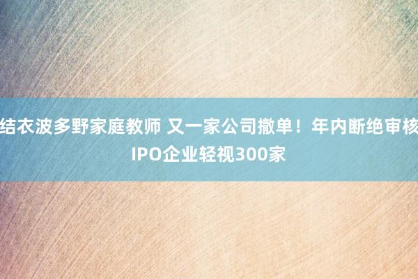 结衣波多野家庭教师 又一家公司撤单！年内断绝审核IPO企业轻视300家