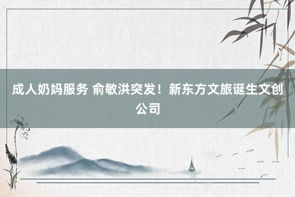   成人奶妈服务 俞敏洪突发！新东方文旅诞生文创公司