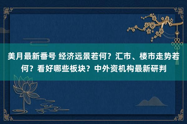   美月最新番号 经济远景若何？汇市、楼市走势若何？看好哪些板块？中外资机构最新研判