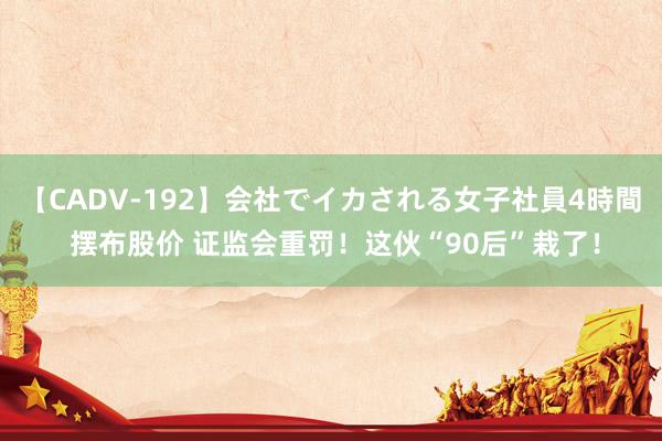   【CADV-192】会社でイカされる女子社員4時間 摆布股价 证监会重罚！这伙“90后”栽了！