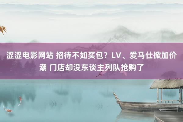   涩涩电影网站 招待不如买包？LV、爱马仕掀加价潮 门店却没东谈主列队抢购了