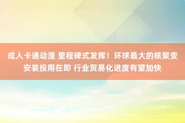   成人卡通动漫 里程碑式发挥！环球最大的核聚变安装投用在即 行业贸易化进度有望加快