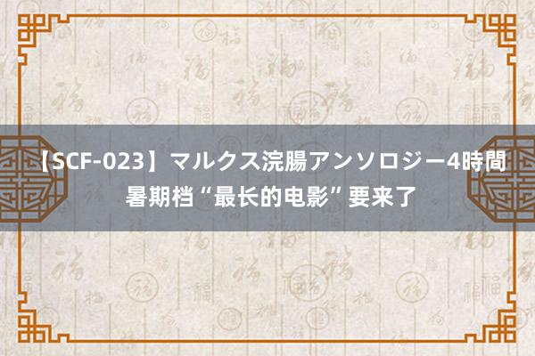   【SCF-023】マルクス浣腸アンソロジー4時間 暑期档“最长的电影”要来了