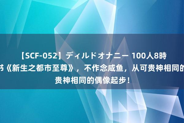   【SCF-052】ディルドオナニー 100人8時間 独家好书《新生之都市至尊》，不作念咸鱼，从可贵神相同的偶像起步！