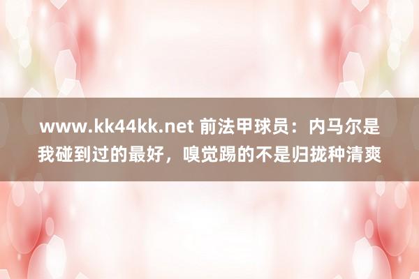   www.kk44kk.net 前法甲球员：内马尔是我碰到过的最好，嗅觉踢的不是归拢种清爽