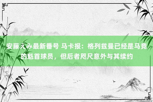   安藤えみ最新番号 马卡报：格列兹曼已经是马竞的魁首球员，但后者咫尺意外与其续约