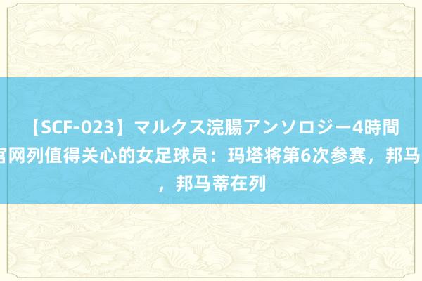   【SCF-023】マルクス浣腸アンソロジー4時間 奥运官网列值得关心的女足球员：玛塔将第6次参赛，邦马蒂在列