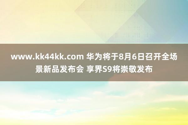   www.kk44kk.com 华为将于8月6日召开全场景新品发布会 享界S9将崇敬发布