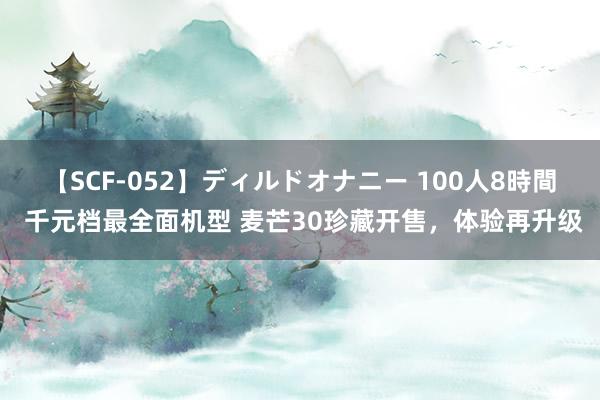   【SCF-052】ディルドオナニー 100人8時間 千元档最全面机型 麦芒30珍藏开售，体验再升级