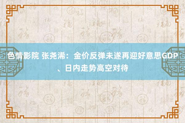   色情影院 张尧浠：金价反弹未遂再迎好意思GDP、日内走势高空对待