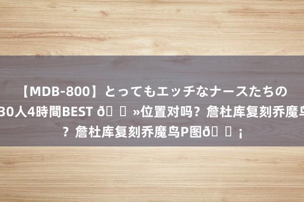 【MDB-800】とってもエッチなナースたちのご奉仕SEX 30人4時間BEST ?位置对吗？詹杜库复刻乔魔鸟P图?