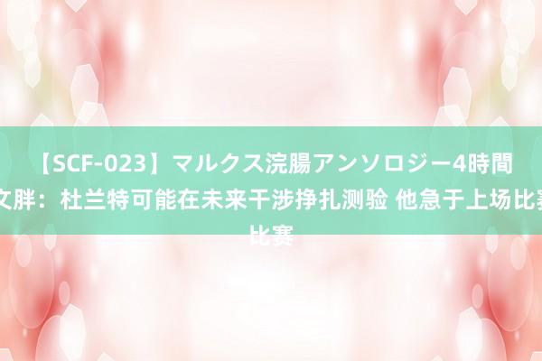   【SCF-023】マルクス浣腸アンソロジー4時間 文胖：杜兰特可能在未来干涉挣扎测验 他急于上场比赛