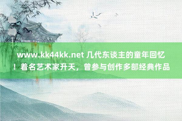   www.kk44kk.net 几代东谈主的童年回忆！着名艺术家升天，曾参与创作多部经典作品