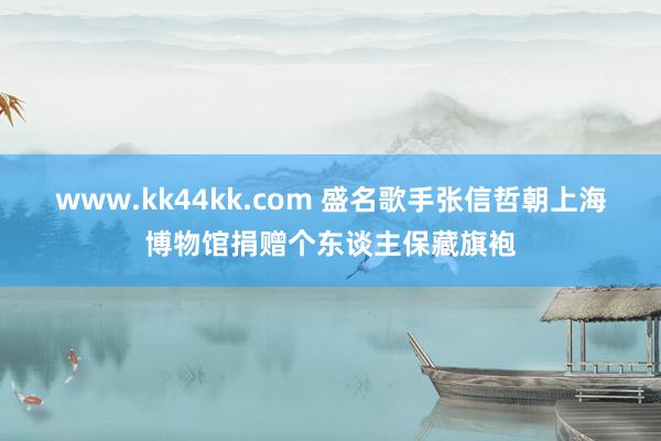   www.kk44kk.com 盛名歌手张信哲朝上海博物馆捐赠个东谈主保藏旗袍