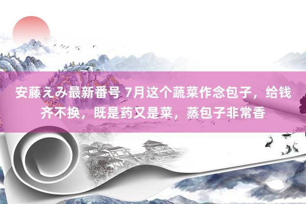   安藤えみ最新番号 7月这个蔬菜作念包子，给钱齐不换，既是药又是菜，蒸包子非常香