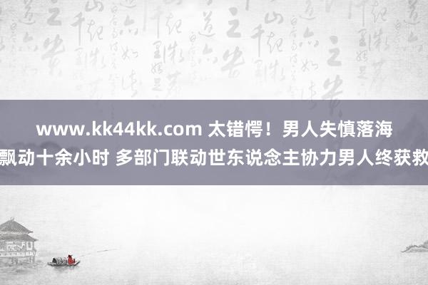   www.kk44kk.com 太错愕！男人失慎落海飘动十余小时 多部门联动世东说念主协力男人终获救