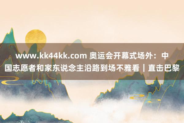   www.kk44kk.com 奥运会开幕式场外：中国志愿者和家东说念主沿路到场不雅看｜直击巴黎