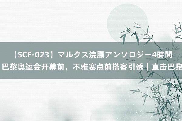   【SCF-023】マルクス浣腸アンソロジー4時間 巴黎奥运会开幕前，不雅赛点前搭客引诱｜直击巴黎