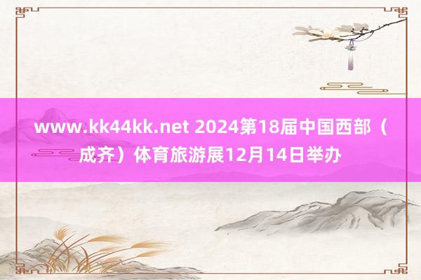   www.kk44kk.net 2024第18届中国西部（成齐）体育旅游展12月14日举办