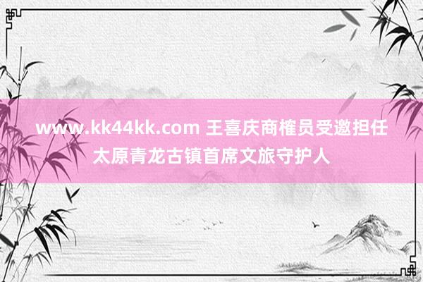   www.kk44kk.com 王喜庆商榷员受邀担任太原青龙古镇首席文旅守护人