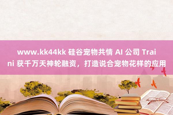   www.kk44kk 硅谷宠物共情 AI 公司 Traini 获千万天神轮融资，打造说合宠物花样的应用