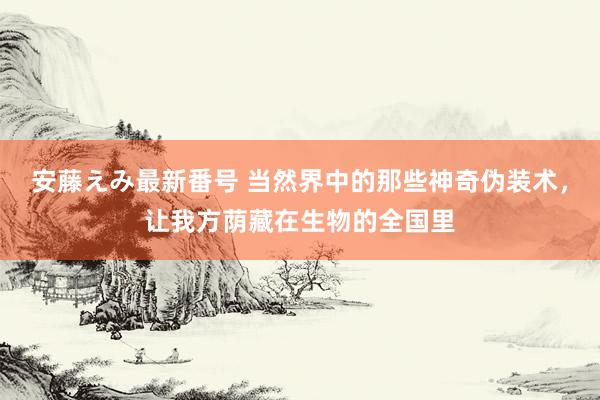   安藤えみ最新番号 当然界中的那些神奇伪装术，让我方荫藏在生物的全国里