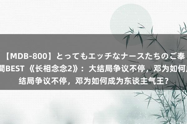   【MDB-800】とってもエッチなナースたちのご奉仕SEX 30人4時間BEST 《长相念念2》：大结局争议不停，邓为如何成为东谈主气王？