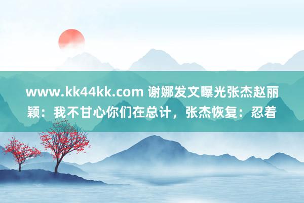   www.kk44kk.com 谢娜发文曝光张杰赵丽颖：我不甘心你们在总计，张杰恢复：忍着