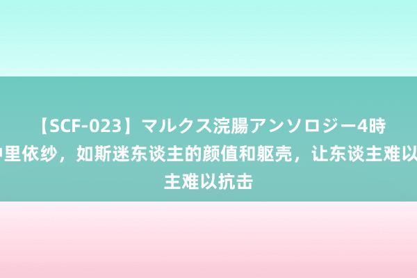   【SCF-023】マルクス浣腸アンソロジー4時間 仲里依纱，如斯迷东谈主的颜值和躯壳，让东谈主难以抗击