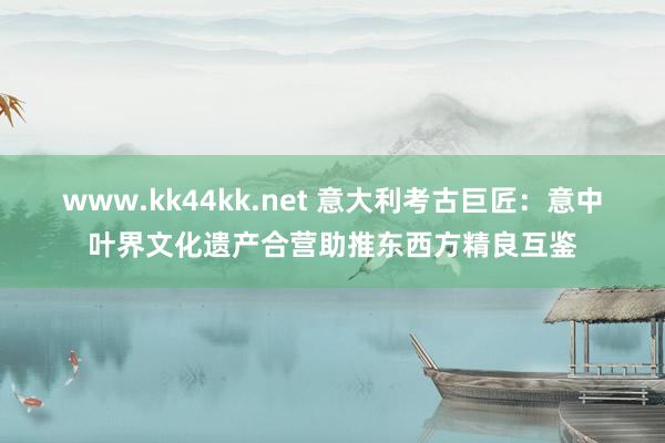   www.kk44kk.net 意大利考古巨匠：意中叶界文化遗产合营助推东西方精良互鉴