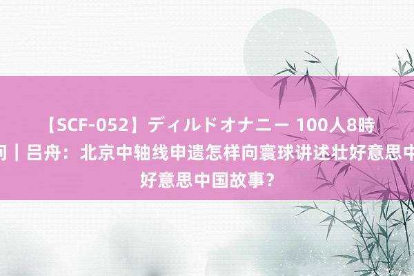   【SCF-052】ディルドオナニー 100人8時間 东西问｜吕舟：北京中轴线申遗怎样向寰球讲述壮好意思中国故事？