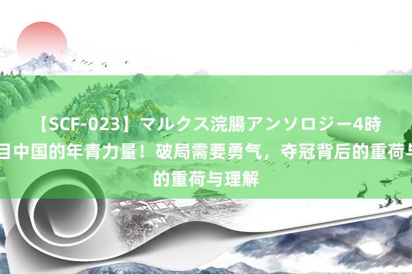   【SCF-023】マルクス浣腸アンソロジー4時間 醒目中国的年青力量！破局需要勇气，夺冠背后的重荷与理解