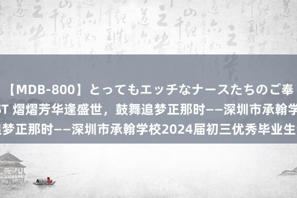   【MDB-800】とってもエッチなナースたちのご奉仕SEX 30人4時間BEST 熠熠芳华逢盛世，鼓舞追梦正那时——深圳市承翰学校2024届初三优秀毕业生专访