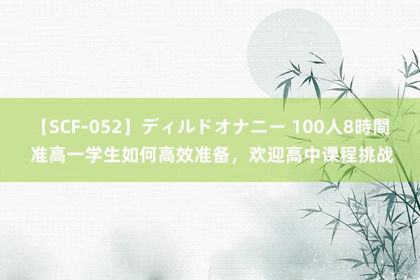   【SCF-052】ディルドオナニー 100人8時間 准高一学生如何高效准备，欢迎高中课程挑战