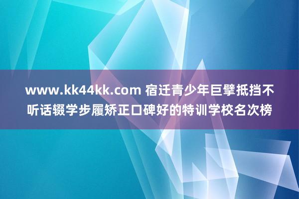   www.kk44kk.com 宿迁青少年巨擘抵挡不听话辍学步履矫正口碑好的特训学校名次榜