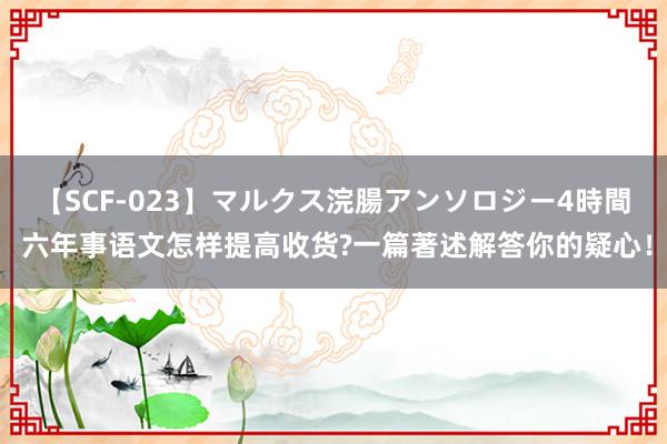   【SCF-023】マルクス浣腸アンソロジー4時間 六年事语文怎样提高收货?一篇著述解答你的疑心！