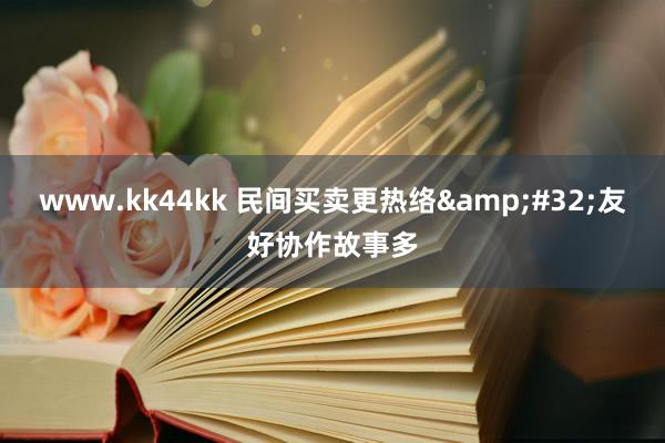   www.kk44kk 民间买卖更热络&#32;友好协作故事多