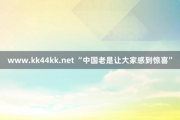   www.kk44kk.net “中国老是让大家感到惊喜”