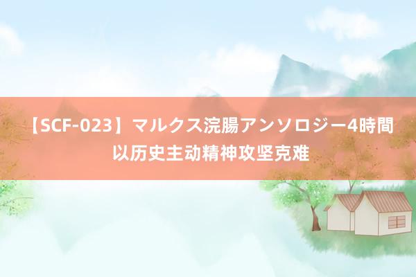   【SCF-023】マルクス浣腸アンソロジー4時間 以历史主动精神攻坚克难