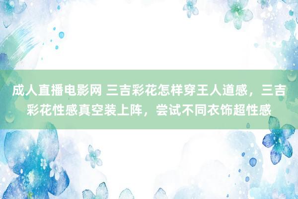   成人直播电影网 三吉彩花怎样穿王人道感，三吉彩花性感真空装上阵，尝试不同衣饰超性感