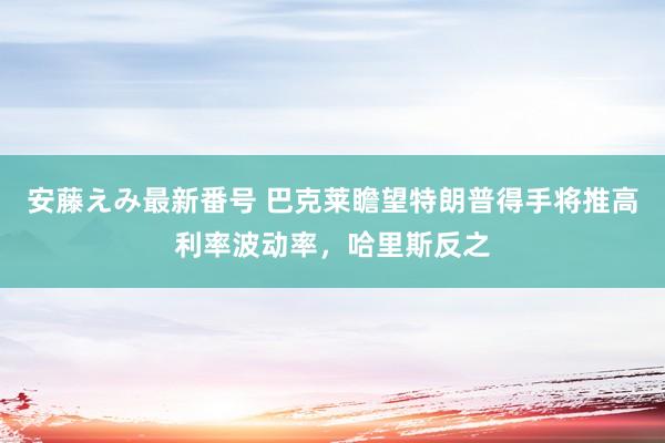   安藤えみ最新番号 巴克莱瞻望特朗普得手将推高利率波动率，哈里斯反之