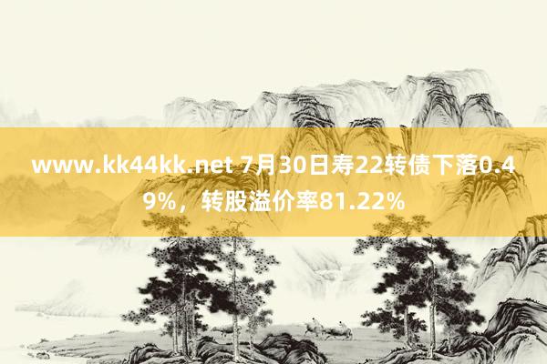   www.kk44kk.net 7月30日寿22转债下落0.49%，转股溢价率81.22%