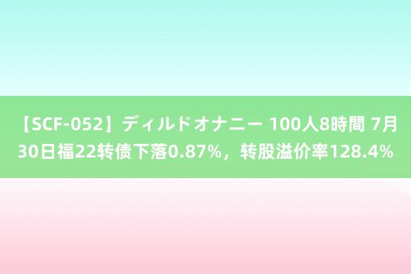   【SCF-052】ディルドオナニー 100人8時間 7月30日福22转债下落0.87%，转股溢价率128.4%