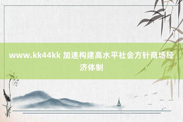   www.kk44kk 加速构建高水平社会方针商场经济体制