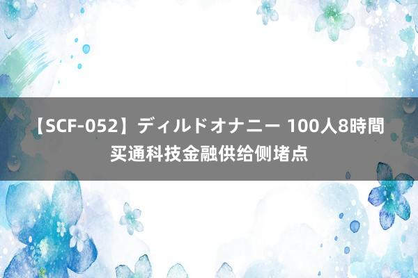   【SCF-052】ディルドオナニー 100人8時間 买通科技金融供给侧堵点