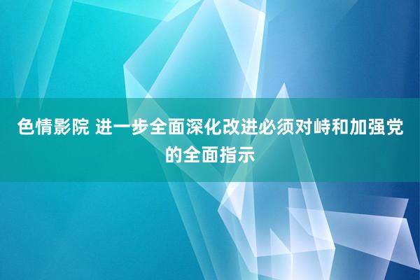   色情影院 进一步全面深化改进必须对峙和加强党的全面指示