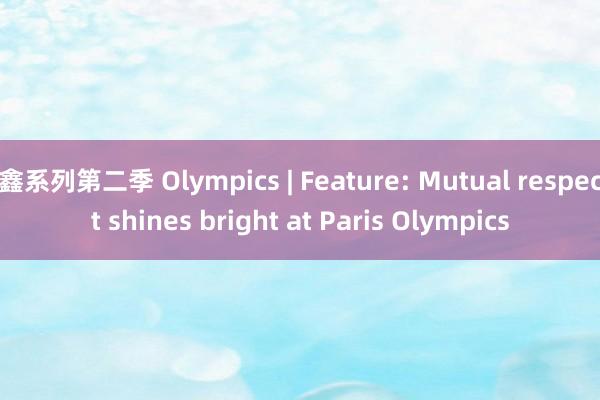   鑫系列第二季 Olympics | Feature: Mutual respect shines bright at Paris Olympics