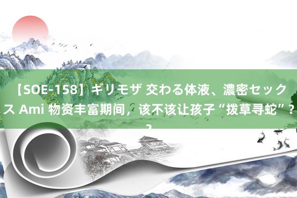   【SOE-158】ギリモザ 交わる体液、濃密セックス Ami 物资丰富期间，该不该让孩子“拨草寻蛇”？