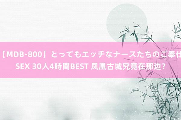   【MDB-800】とってもエッチなナースたちのご奉仕SEX 30人4時間BEST 凤凰古城究竟在那边？