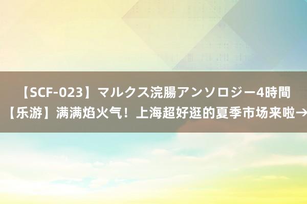   【SCF-023】マルクス浣腸アンソロジー4時間 【乐游】满满焰火气！上海超好逛的夏季市场来啦→